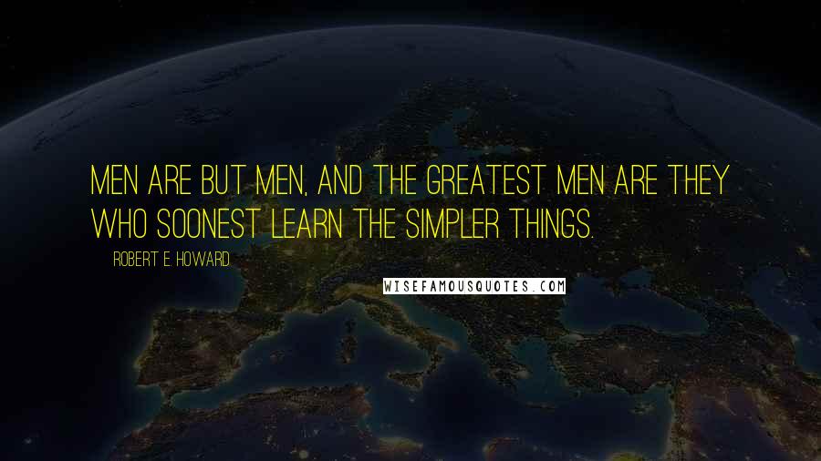 Robert E. Howard Quotes: Men are but men, and the greatest men are they who soonest learn the simpler things.
