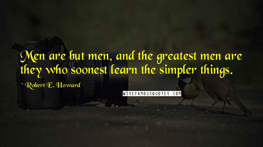 Robert E. Howard Quotes: Men are but men, and the greatest men are they who soonest learn the simpler things.