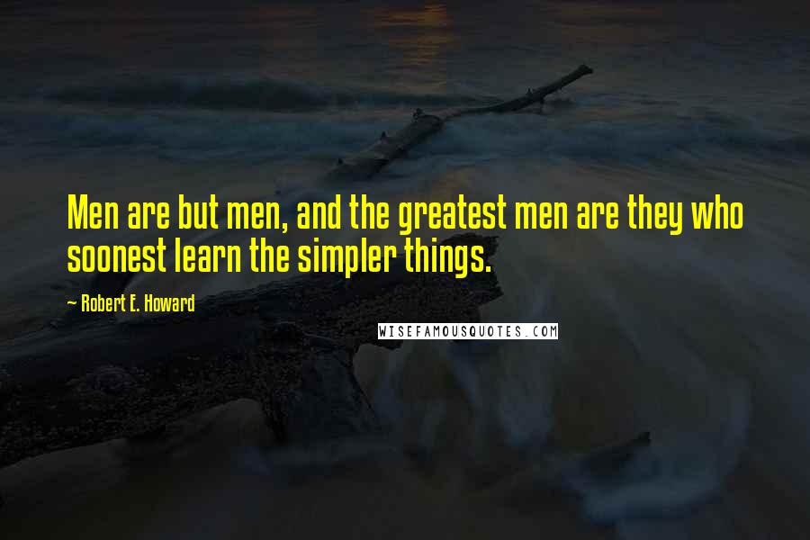 Robert E. Howard Quotes: Men are but men, and the greatest men are they who soonest learn the simpler things.