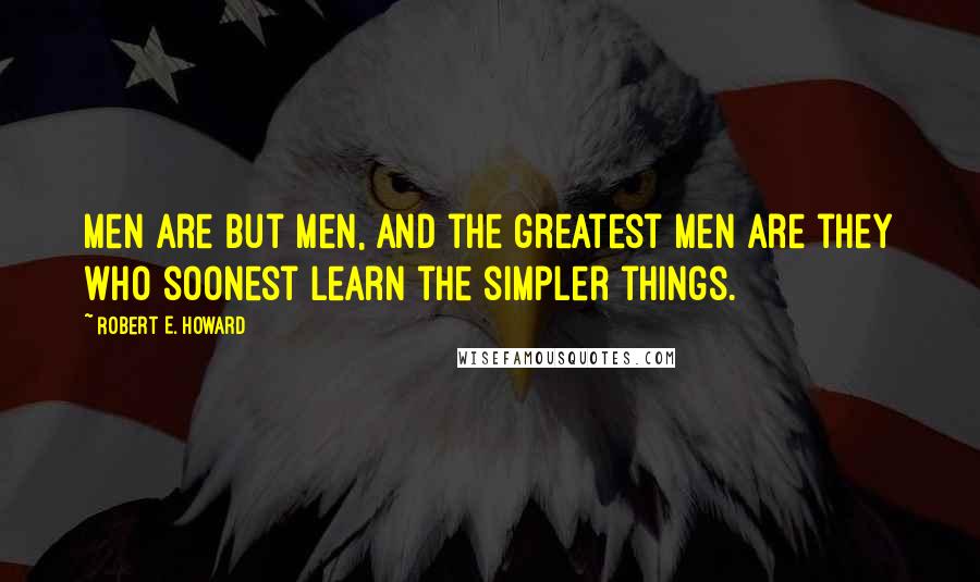 Robert E. Howard Quotes: Men are but men, and the greatest men are they who soonest learn the simpler things.