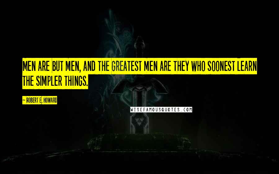 Robert E. Howard Quotes: Men are but men, and the greatest men are they who soonest learn the simpler things.