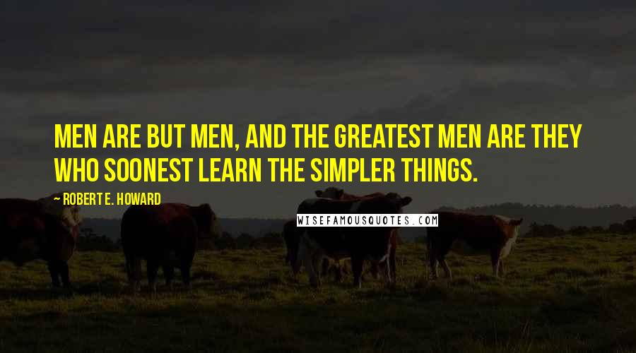 Robert E. Howard Quotes: Men are but men, and the greatest men are they who soonest learn the simpler things.