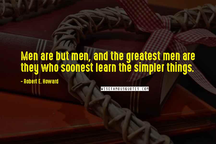 Robert E. Howard Quotes: Men are but men, and the greatest men are they who soonest learn the simpler things.
