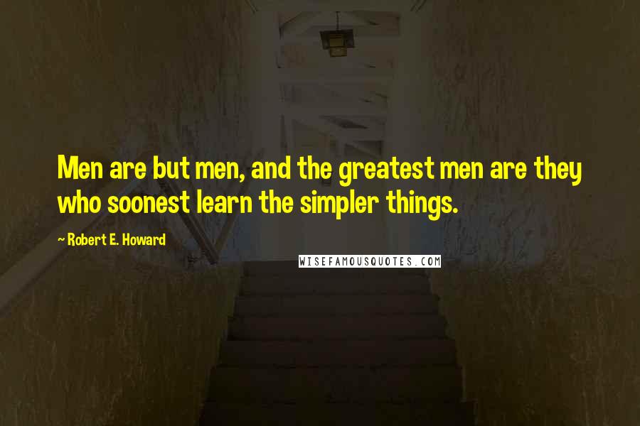 Robert E. Howard Quotes: Men are but men, and the greatest men are they who soonest learn the simpler things.