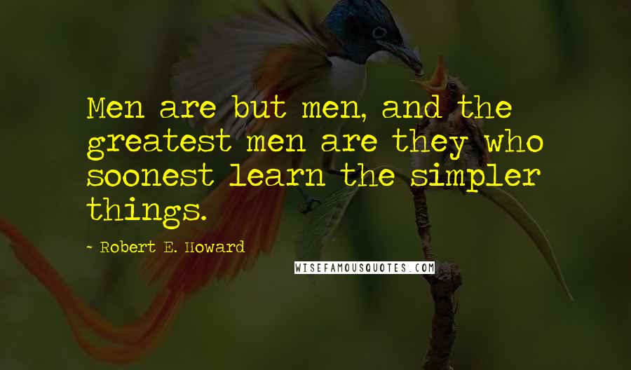 Robert E. Howard Quotes: Men are but men, and the greatest men are they who soonest learn the simpler things.