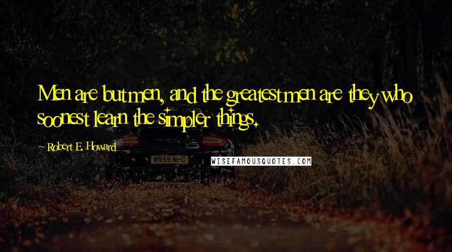 Robert E. Howard Quotes: Men are but men, and the greatest men are they who soonest learn the simpler things.