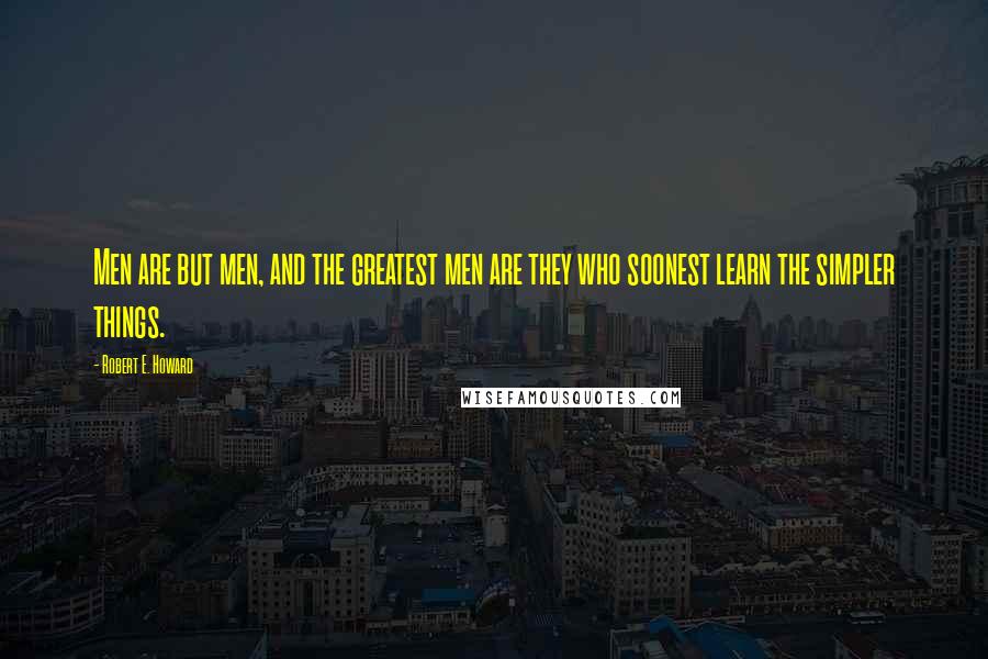 Robert E. Howard Quotes: Men are but men, and the greatest men are they who soonest learn the simpler things.