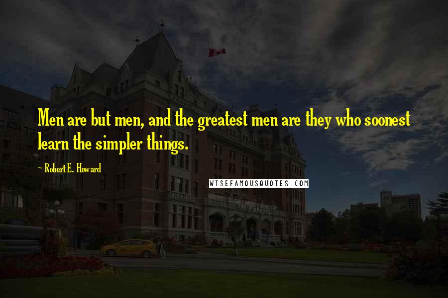 Robert E. Howard Quotes: Men are but men, and the greatest men are they who soonest learn the simpler things.