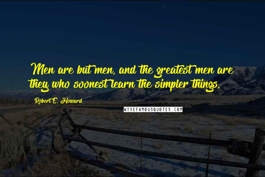 Robert E. Howard Quotes: Men are but men, and the greatest men are they who soonest learn the simpler things.