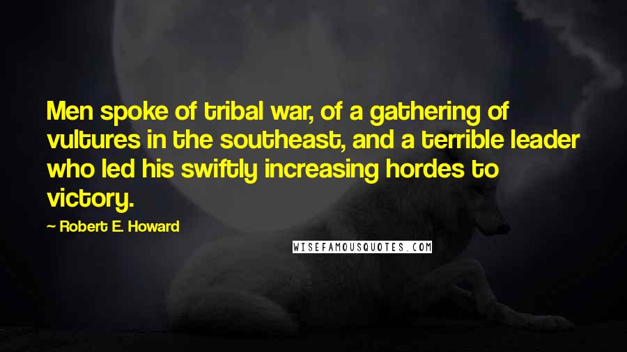 Robert E. Howard Quotes: Men spoke of tribal war, of a gathering of vultures in the southeast, and a terrible leader who led his swiftly increasing hordes to victory.