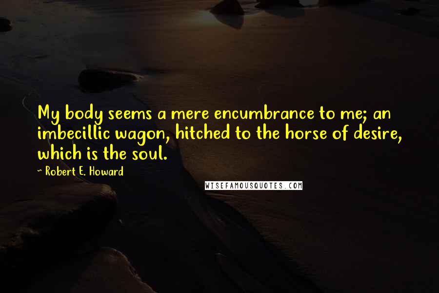 Robert E. Howard Quotes: My body seems a mere encumbrance to me; an imbecillic wagon, hitched to the horse of desire, which is the soul.