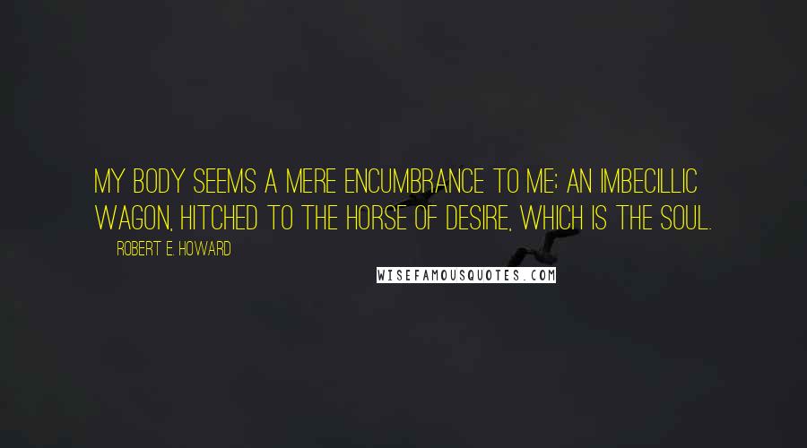 Robert E. Howard Quotes: My body seems a mere encumbrance to me; an imbecillic wagon, hitched to the horse of desire, which is the soul.