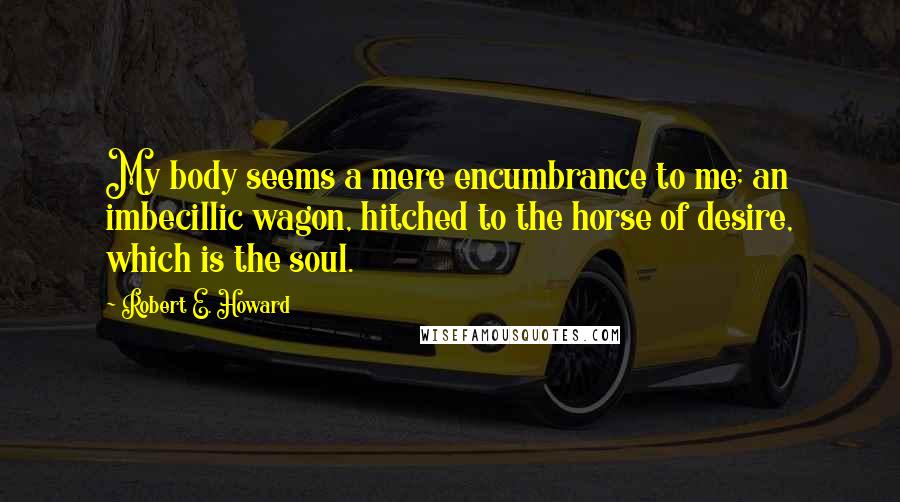 Robert E. Howard Quotes: My body seems a mere encumbrance to me; an imbecillic wagon, hitched to the horse of desire, which is the soul.