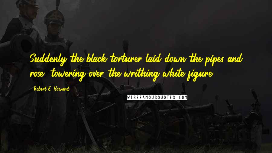 Robert E. Howard Quotes: Suddenly the black torturer laid down the pipes and rose, towering over the writhing white figure.