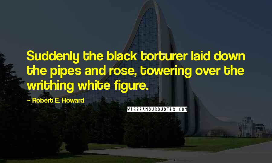 Robert E. Howard Quotes: Suddenly the black torturer laid down the pipes and rose, towering over the writhing white figure.