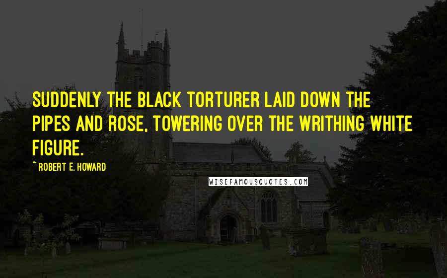 Robert E. Howard Quotes: Suddenly the black torturer laid down the pipes and rose, towering over the writhing white figure.