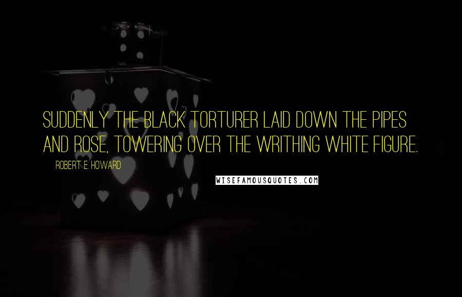 Robert E. Howard Quotes: Suddenly the black torturer laid down the pipes and rose, towering over the writhing white figure.