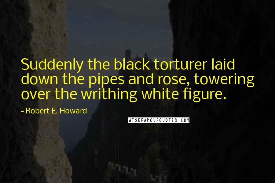 Robert E. Howard Quotes: Suddenly the black torturer laid down the pipes and rose, towering over the writhing white figure.