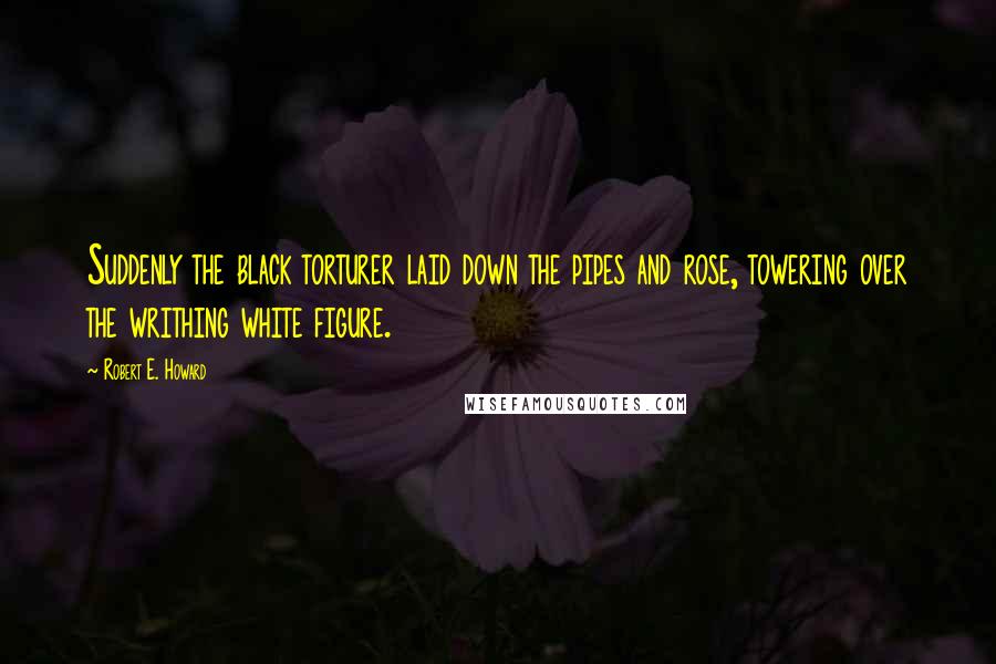 Robert E. Howard Quotes: Suddenly the black torturer laid down the pipes and rose, towering over the writhing white figure.