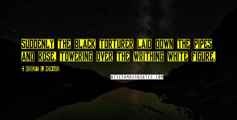 Robert E. Howard Quotes: Suddenly the black torturer laid down the pipes and rose, towering over the writhing white figure.