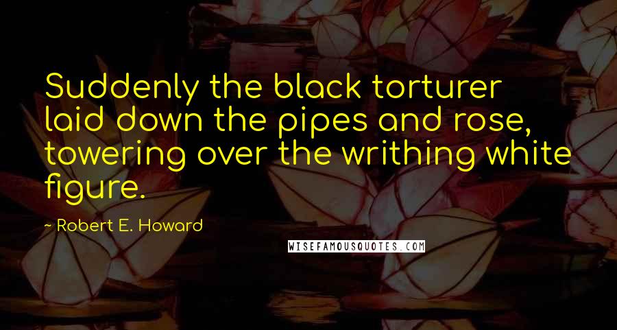 Robert E. Howard Quotes: Suddenly the black torturer laid down the pipes and rose, towering over the writhing white figure.