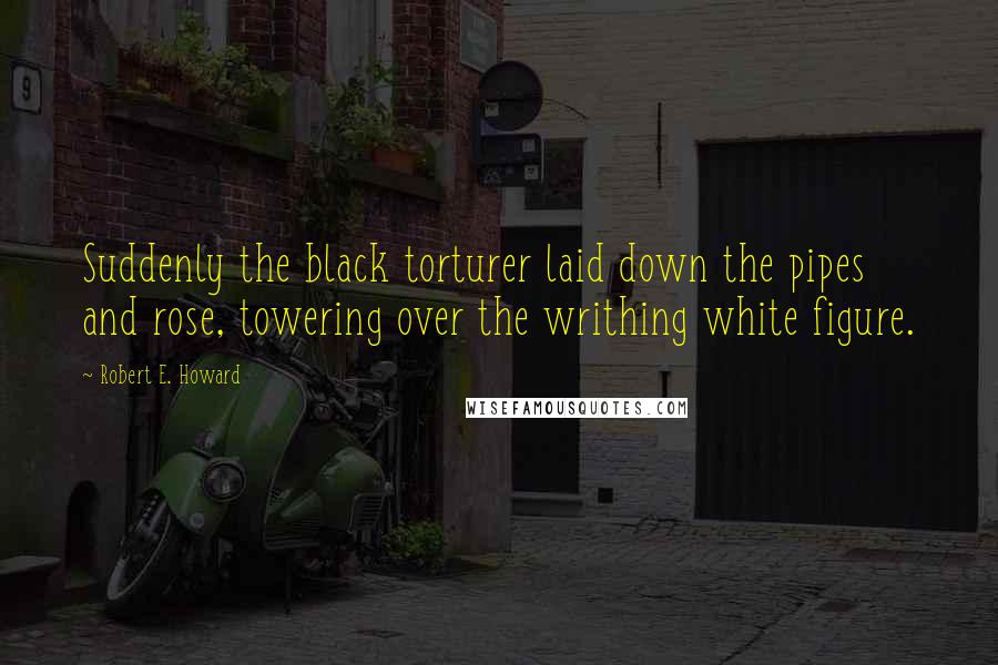 Robert E. Howard Quotes: Suddenly the black torturer laid down the pipes and rose, towering over the writhing white figure.