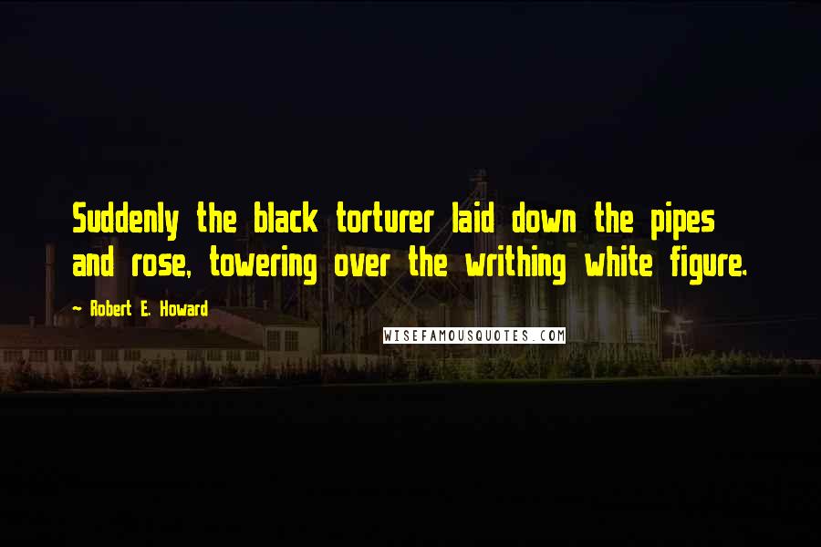 Robert E. Howard Quotes: Suddenly the black torturer laid down the pipes and rose, towering over the writhing white figure.