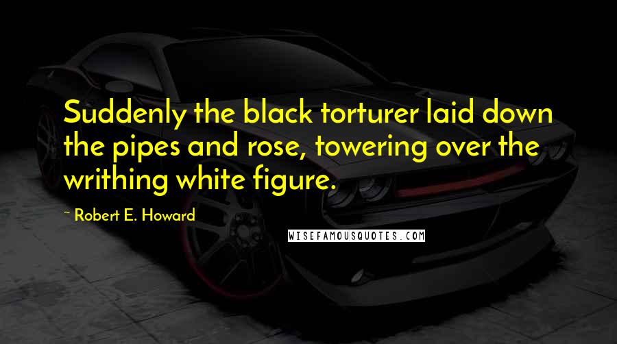 Robert E. Howard Quotes: Suddenly the black torturer laid down the pipes and rose, towering over the writhing white figure.