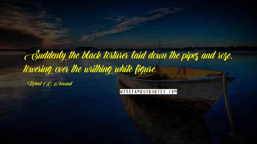 Robert E. Howard Quotes: Suddenly the black torturer laid down the pipes and rose, towering over the writhing white figure.