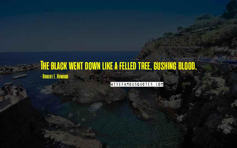Robert E. Howard Quotes: The black went down like a felled tree, gushing blood,