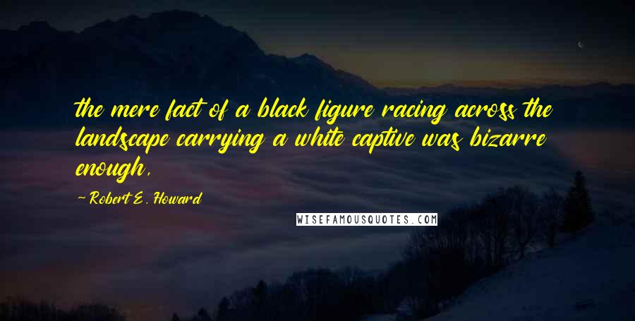 Robert E. Howard Quotes: the mere fact of a black figure racing across the landscape carrying a white captive was bizarre enough,