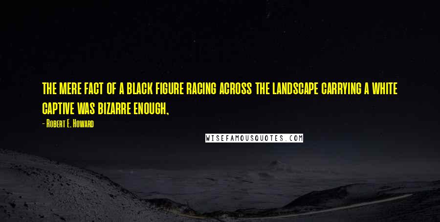 Robert E. Howard Quotes: the mere fact of a black figure racing across the landscape carrying a white captive was bizarre enough,