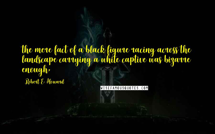 Robert E. Howard Quotes: the mere fact of a black figure racing across the landscape carrying a white captive was bizarre enough,