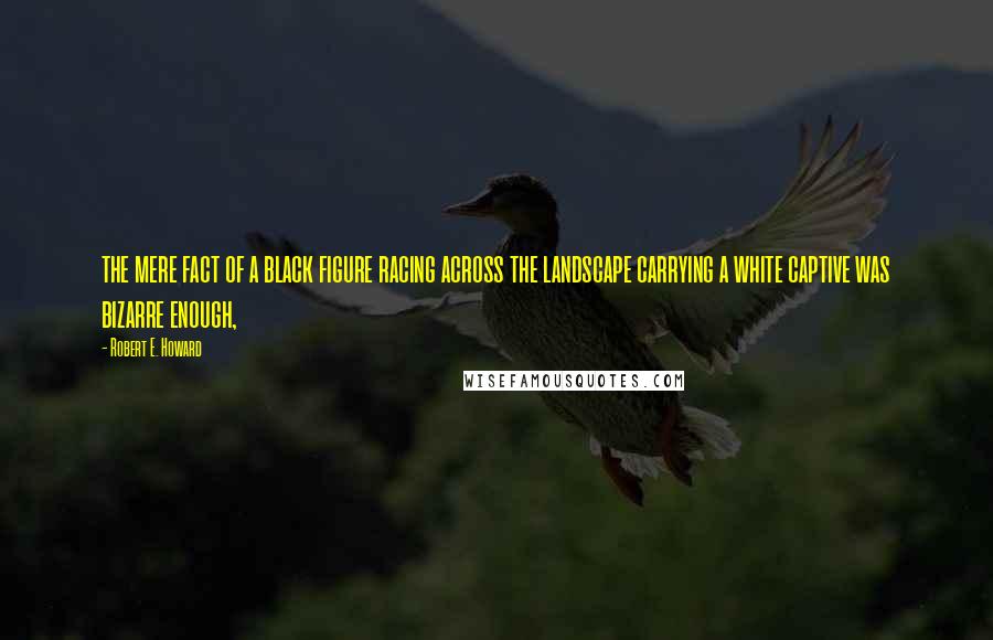 Robert E. Howard Quotes: the mere fact of a black figure racing across the landscape carrying a white captive was bizarre enough,