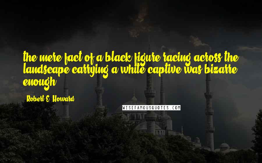 Robert E. Howard Quotes: the mere fact of a black figure racing across the landscape carrying a white captive was bizarre enough,