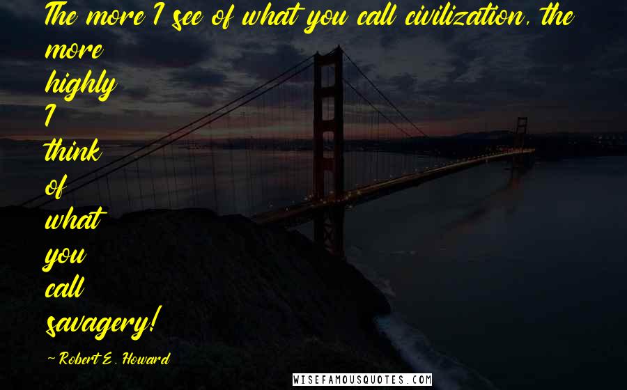 Robert E. Howard Quotes: The more I see of what you call civilization, the more highly I think of what you call savagery!