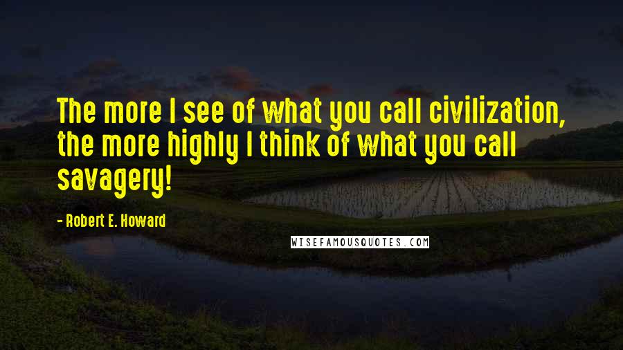 Robert E. Howard Quotes: The more I see of what you call civilization, the more highly I think of what you call savagery!