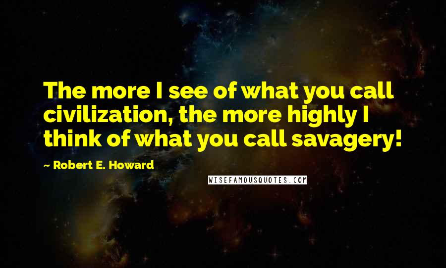 Robert E. Howard Quotes: The more I see of what you call civilization, the more highly I think of what you call savagery!