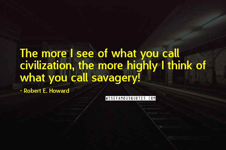 Robert E. Howard Quotes: The more I see of what you call civilization, the more highly I think of what you call savagery!