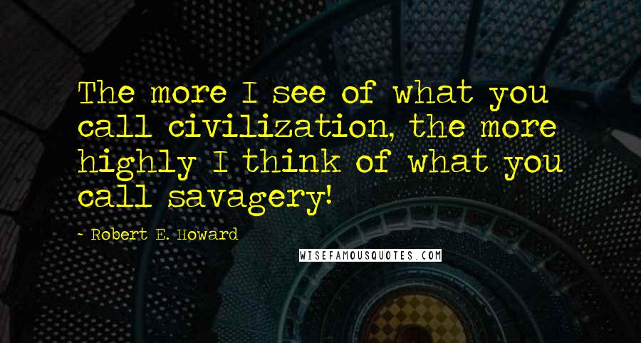 Robert E. Howard Quotes: The more I see of what you call civilization, the more highly I think of what you call savagery!
