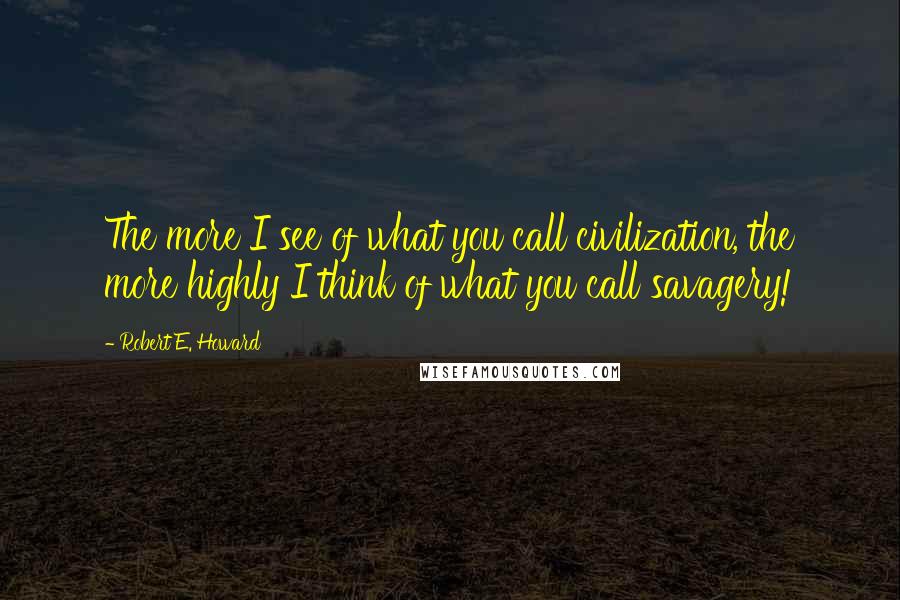 Robert E. Howard Quotes: The more I see of what you call civilization, the more highly I think of what you call savagery!