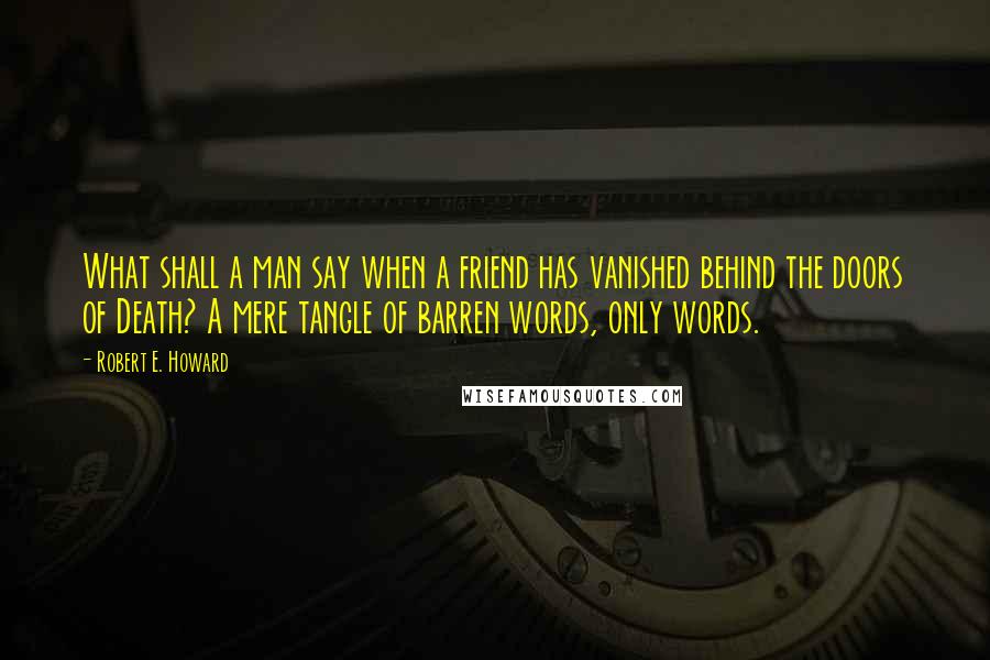 Robert E. Howard Quotes: What shall a man say when a friend has vanished behind the doors of Death? A mere tangle of barren words, only words.