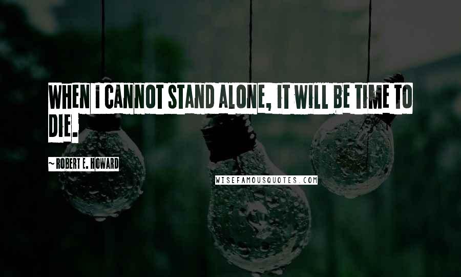 Robert E. Howard Quotes: When I cannot stand alone, it will be time to die.