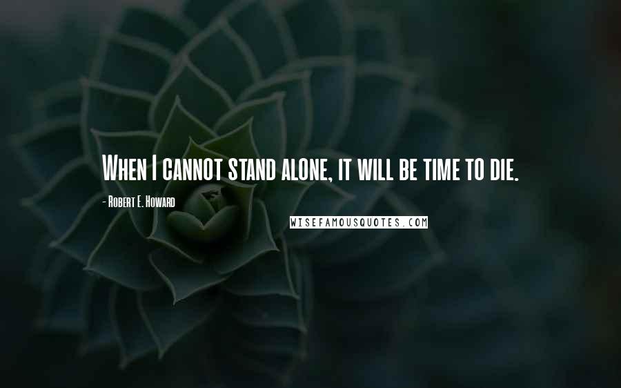 Robert E. Howard Quotes: When I cannot stand alone, it will be time to die.