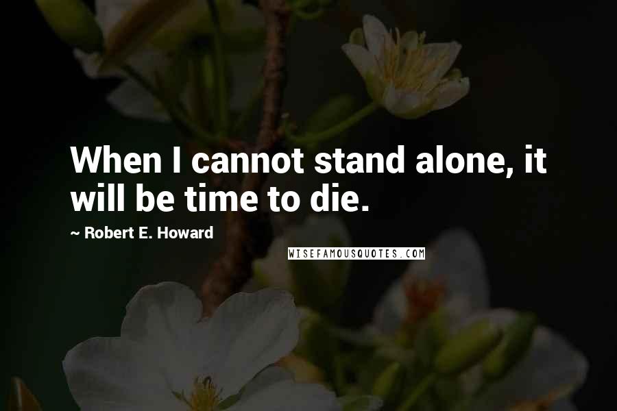 Robert E. Howard Quotes: When I cannot stand alone, it will be time to die.