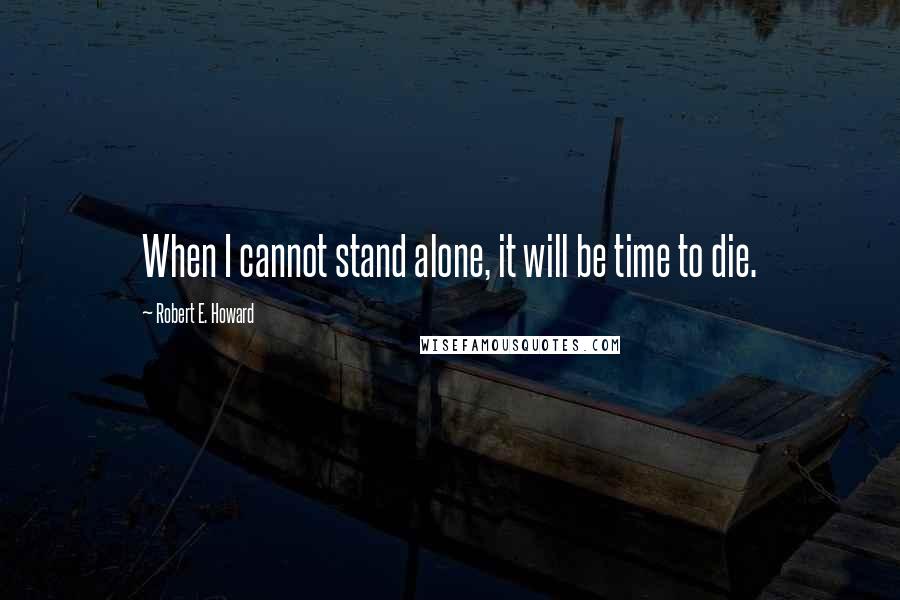 Robert E. Howard Quotes: When I cannot stand alone, it will be time to die.