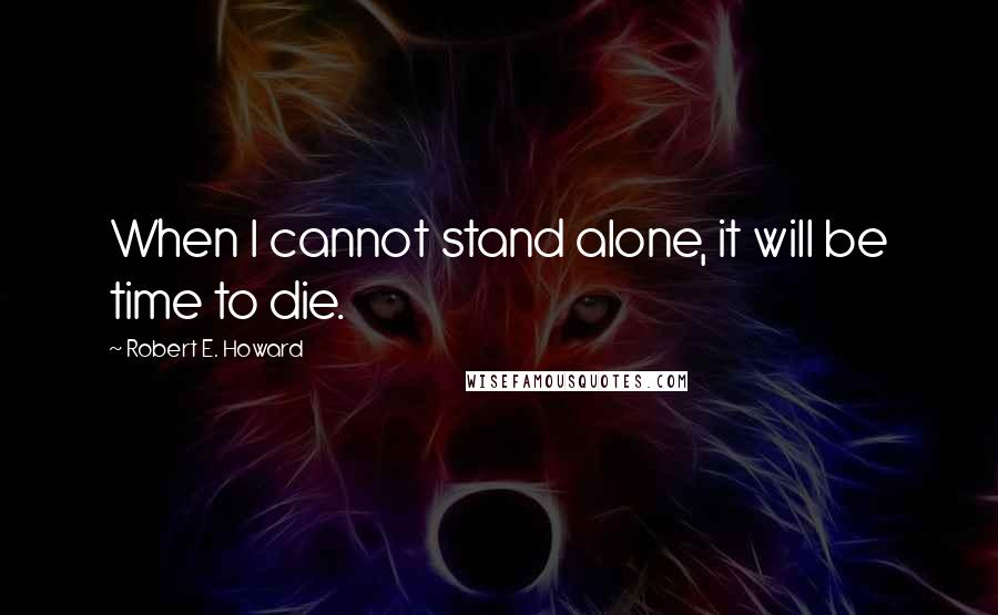 Robert E. Howard Quotes: When I cannot stand alone, it will be time to die.