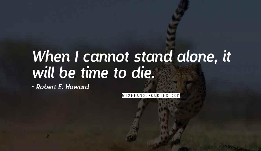 Robert E. Howard Quotes: When I cannot stand alone, it will be time to die.