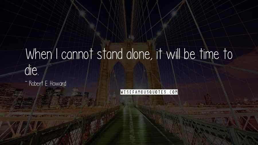 Robert E. Howard Quotes: When I cannot stand alone, it will be time to die.