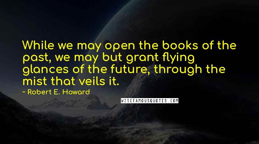 Robert E. Howard Quotes: While we may open the books of the past, we may but grant flying glances of the future, through the mist that veils it.